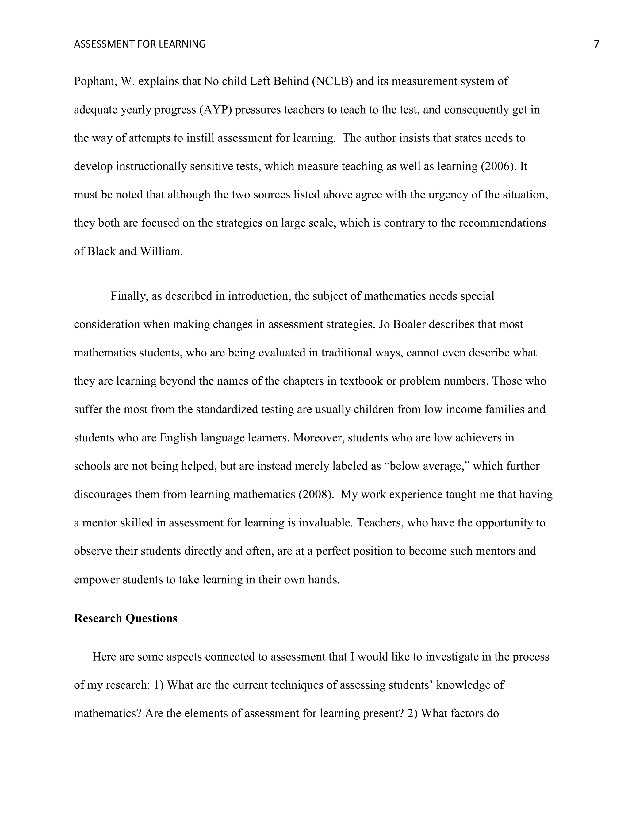 ASSESSMENT FOR LEARNING                                                                             7


Popham, W. explains that No child Left Behind (NCLB) and its measurement system of

adequate yearly progress (AYP) pressures teachers to teach to the test, and consequently get in

the way of attempts to instill assessment for learning. The author insists that states needs to

develop instructionally sensitive tests, which measure teaching as well as learning (2006). It

must be noted that although the two sources listed above agree with the urgency of the situation,

they both are focused on the strategies on large scale, which is contrary to the recommendations

of Black and William.


       Finally, as described in introduction, the subject of mathematics needs special

consideration when making changes in assessment strategies. Jo Boaler describes that most

mathematics students, who are being evaluated in traditional ways, cannot even describe what

they are learning beyond the names of the chapters in textbook or problem numbers. Those who

suffer the most from the standardized testing are usually children from low income families and

students who are English language learners. Moreover, students who are low achievers in

schools are not being helped, but are instead merely labeled as ―below average,‖ which further

discourages them from learning mathematics (2008). My work experience taught me that having

a mentor skilled in assessment for learning is invaluable. Teachers, who have the opportunity to

observe their students directly and often, are at a perfect position to become such mentors and

empower students to take learning in their own hands.


Research Questions


   Here are some aspects connected to assessment that I would like to investigate in the process

of my research: 1) What are the current techniques of assessing students’ knowledge of

mathematics? Are the elements of assessment for learning present? 2) What factors do
 