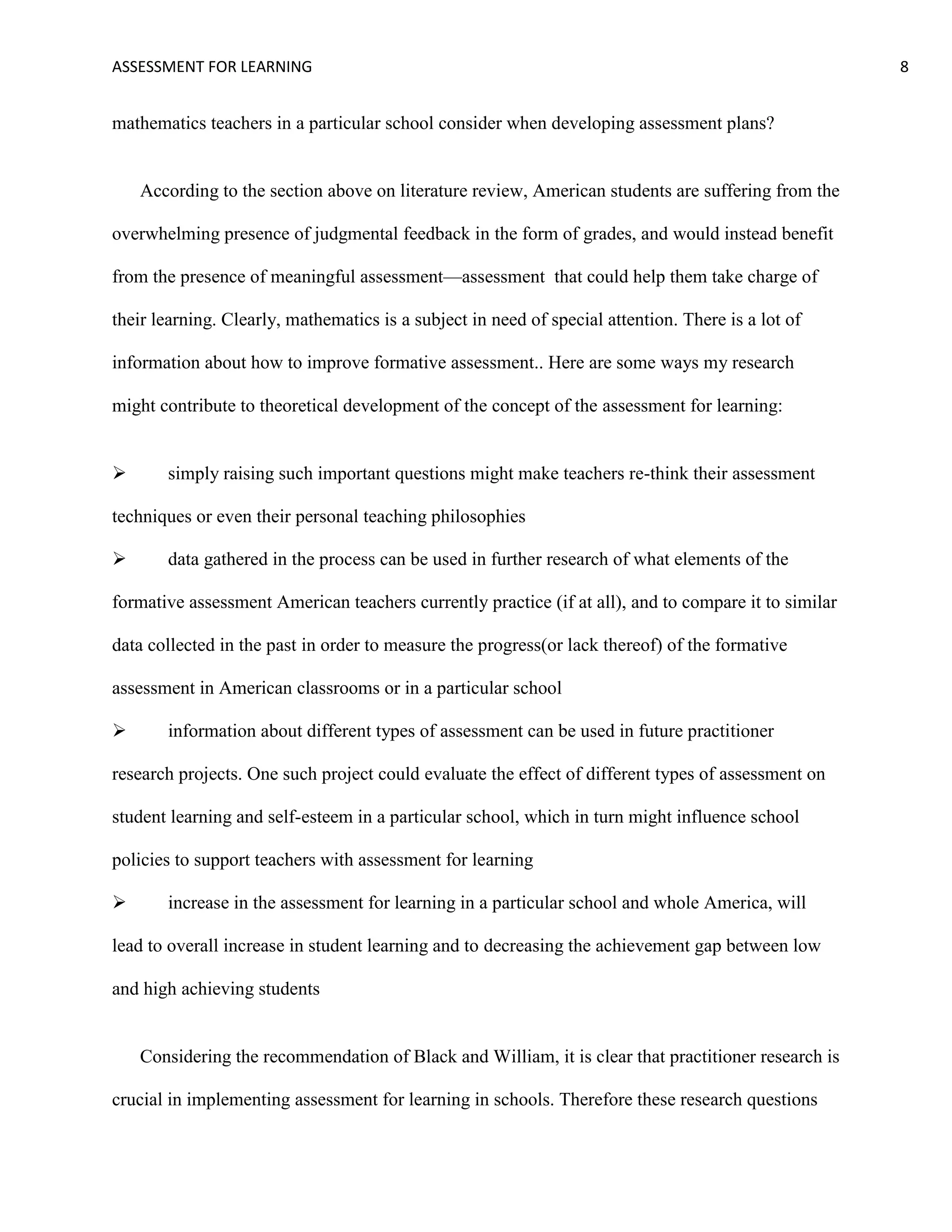 ASSESSMENT FOR LEARNING                                                                               8


mathematics teachers in a particular school consider when developing assessment plans?


    According to the section above on literature review, American students are suffering from the

overwhelming presence of judgmental feedback in the form of grades, and would instead benefit

from the presence of meaningful assessment—assessment that could help them take charge of

their learning. Clearly, mathematics is a subject in need of special attention. There is a lot of

information about how to improve formative assessment.. Here are some ways my research

might contribute to theoretical development of the concept of the assessment for learning:


      simply raising such important questions might make teachers re-think their assessment

techniques or even their personal teaching philosophies

      data gathered in the process can be used in further research of what elements of the

formative assessment American teachers currently practice (if at all), and to compare it to similar

data collected in the past in order to measure the progress(or lack thereof) of the formative

assessment in American classrooms or in a particular school

      information about different types of assessment can be used in future practitioner

research projects. One such project could evaluate the effect of different types of assessment on

student learning and self-esteem in a particular school, which in turn might influence school

policies to support teachers with assessment for learning

      increase in the assessment for learning in a particular school and whole America, will

lead to overall increase in student learning and to decreasing the achievement gap between low

and high achieving students


    Considering the recommendation of Black and William, it is clear that practitioner research is

crucial in implementing assessment for learning in schools. Therefore these research questions
 