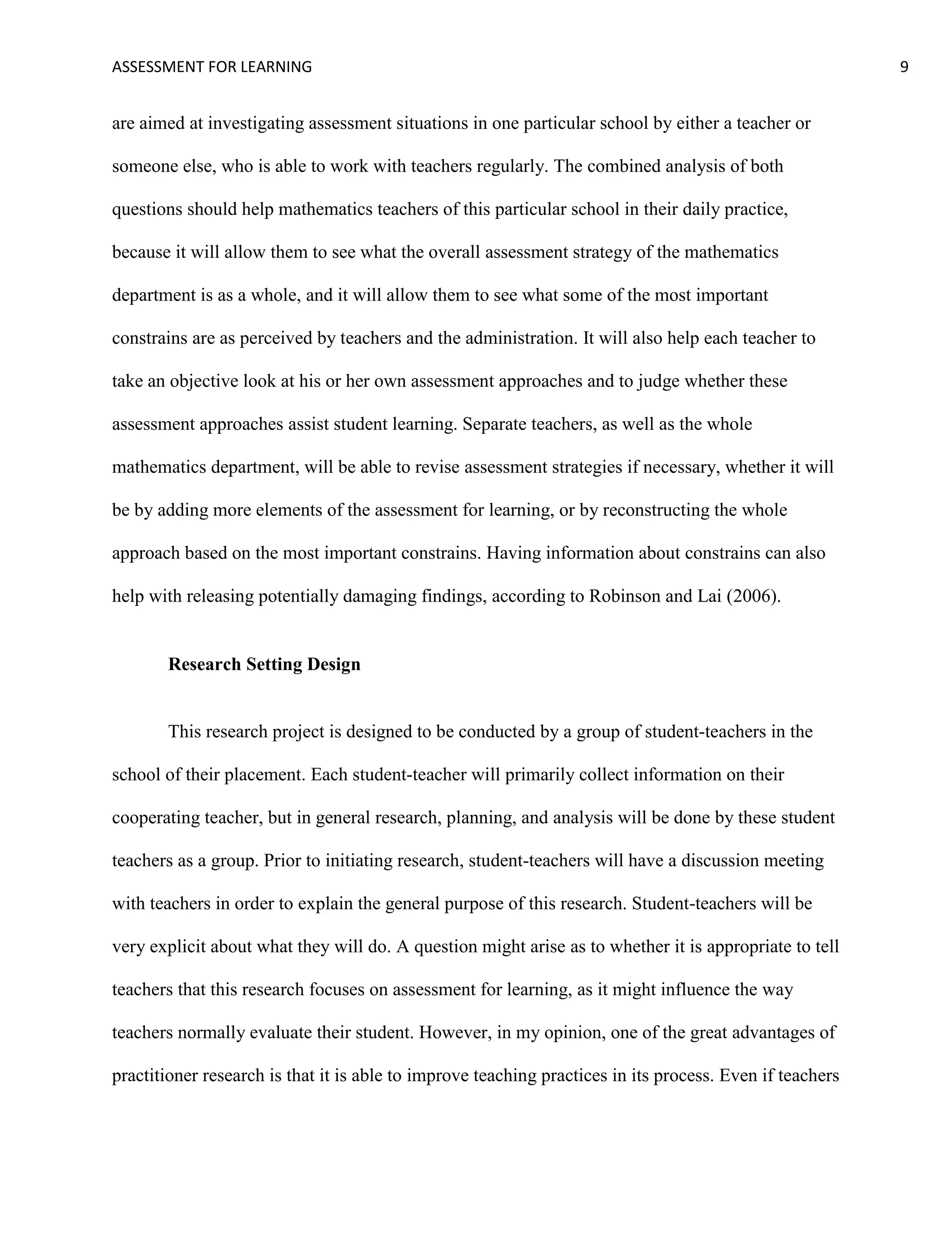ASSESSMENT FOR LEARNING                                                                                   9


are aimed at investigating assessment situations in one particular school by either a teacher or

someone else, who is able to work with teachers regularly. The combined analysis of both

questions should help mathematics teachers of this particular school in their daily practice,

because it will allow them to see what the overall assessment strategy of the mathematics

department is as a whole, and it will allow them to see what some of the most important

constrains are as perceived by teachers and the administration. It will also help each teacher to

take an objective look at his or her own assessment approaches and to judge whether these

assessment approaches assist student learning. Separate teachers, as well as the whole

mathematics department, will be able to revise assessment strategies if necessary, whether it will

be by adding more elements of the assessment for learning, or by reconstructing the whole

approach based on the most important constrains. Having information about constrains can also

help with releasing potentially damaging findings, according to Robinson and Lai (2006).


       Research Setting Design


       This research project is designed to be conducted by a group of student-teachers in the

school of their placement. Each student-teacher will primarily collect information on their

cooperating teacher, but in general research, planning, and analysis will be done by these student

teachers as a group. Prior to initiating research, student-teachers will have a discussion meeting

with teachers in order to explain the general purpose of this research. Student-teachers will be

very explicit about what they will do. A question might arise as to whether it is appropriate to tell

teachers that this research focuses on assessment for learning, as it might influence the way

teachers normally evaluate their student. However, in my opinion, one of the great advantages of

practitioner research is that it is able to improve teaching practices in its process. Even if teachers
 