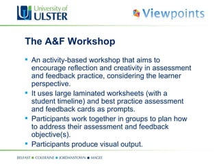 The A&F Workshop An activity-based workshop that aims to encourage reflection and creativity in assessment and feedback practice, considering the learner perspective. It uses large laminated worksheets (with a student timeline) and best practice assessment and feedback cards as prompts. Participants work together in groups to plan how to address their assessment and feedback objective(s). Participants produce visual output. 