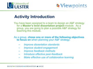 Activity Introduction You have been assigned to a team to design an A&F strategy for a  Master’s level dissertation project  module.  As a group, you are going to plan a possible A&F strategy for teaching this module. As a group,  chose one or more of the following objectives to focus on  when planning your A&F strategy: Improve dissertation standards Improve student engagement Improve feedback methods Introduce effective peer-feedback Make effective use of collaborative learning 