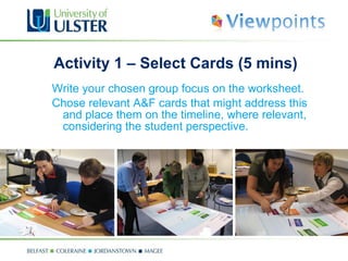 Activity 1 – Select Cards (5 mins) Write your chosen group focus on the worksheet.  Chose relevant A&F cards that might address this and place them on the timeline, where relevant, considering the student perspective. 