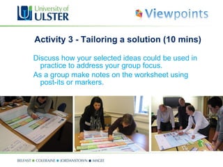 Activity 3 - Tailoring a solution (10 mins) Discuss how your selected ideas could be used in practice to address your group focus.  As a group make notes on the worksheet using post-its or markers . 