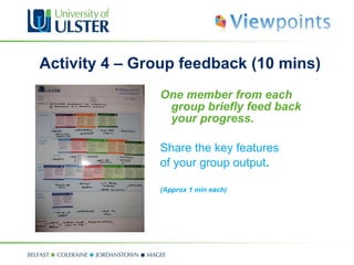 Activity 4 – Group feedback (10 mins) One member from each group briefly feed back your progress.  Share the key features of your group output . (Approx 1 min each)  