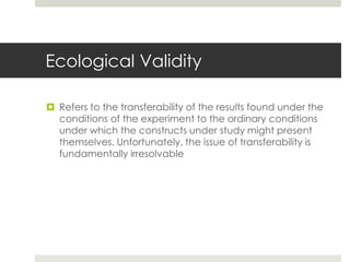 Ecological Validity
 Refers to the transferability of the results found under the
conditions of the experiment to the ordinary conditions
under which the constructs under study might present
themselves. Unfortunately, the issue of transferability is
fundamentally irresolvable
 