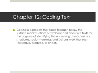 Chapter 12: Coding Text
 Coding is a process that seeks to reach below the
surface manifestations of symbolic and discursive texts for
the purpose of identifying the underlying characteristics,
structures, social meanings and cultural work that such
texts have, produce, or enact.
 