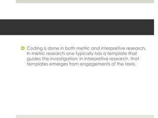  Coding is done in both metric and interpretive research.
In metric research one typically has a template that
guides the investigation; in interpretive research, that
templates emerges from engagements of the texts.
 