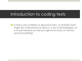 Introduction to coding texts
 A text is any symbolic or discursive form. A symbolic form
might be a framework of dance, a set of photographs, or
a visual narrative as well as a genre of music or natural
sound recordings.
 