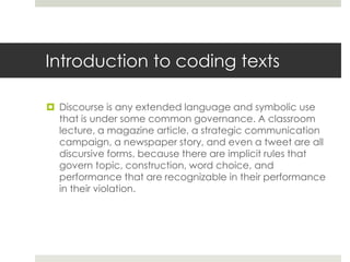 Introduction to coding texts
 Discourse is any extended language and symbolic use
that is under some common governance. A classroom
lecture, a magazine article, a strategic communication
campaign, a newspaper story, and even a tweet are all
discursive forms, because there are implicit rules that
govern topic, construction, word choice, and
performance that are recognizable in their performance
in their violation.
 