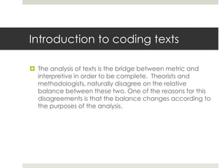 Introduction to coding texts
 The analysis of texts is the bridge between metric and
interpretive in order to be complete. Theorists and
methodologists, naturally disagree on the relative
balance between these two. One of the reasons for this
disagreements is that the balance changes according to
the purposes of the analysis.
 