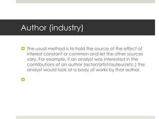 Author (industry)
 The usual method is to hold the source of the effect of
interest constant or common and let the other sources
vary. For example, if an analyst was interested in the
contributions of an author (actor/artist/auteur/etc.) the
analyst would look at a body of works by that author.

 