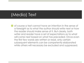 (Media) Text
 of course a text cannot have an intention in the sense of
a foresight as to what the author should write next or how
the reader should make sense of it. But clearly, both
writer and reader have a set of expectations as to what
will come next based on what has preceded. Once even
the first few words are written or read, only certain
subsequent elements can be competently elaborated
while others will necessary be excluded and suppressed.
 