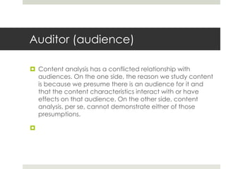 Auditor (audience)
 Content analysis has a conflicted relationship with
audiences. On the one side, the reason we study content
is because we presume there is an audience for it and
that the content characteristics interact with or have
effects on that audience. On the other side, content
analysis, per se, cannot demonstrate either of those
presumptions.

 