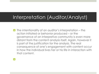 Interpretation (Auditor/Analyst)
 The intentionality of an auditor’s interpretation – the
action initiated or behavior produced – or the
governance of an interpretive community is even more
distant from the content analysis itself. Again, however it
is part of the justification for the analysis. The real
consequence of one’s engagement with content occur
in how the individual lives her or his life in interaction with
that content.

 