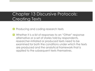Chapter 13 Discursive Protocols:
Creating Texts
 Producing and coding research texts
 Whether it is a list of responses to an “Other” response
alternative or a set of stories told by respondents,
researcher-initiated or produced texts need to be
examined for both the conditions under which the texts
are produced and the analytical framework that is
applied to the subsequent texts themselves.
 