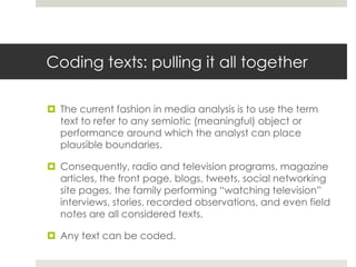 Coding texts: pulling it all together
 The current fashion in media analysis is to use the term
text to refer to any semiotic (meaningful) object or
performance around which the analyst can place
plausible boundaries.
 Consequently, radio and television programs, magazine
articles, the front page, blogs, tweets, social networking
site pages, the family performing “watching television”
interviews, stories, recorded observations, and even field
notes are all considered texts.
 Any text can be coded.
 