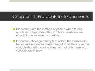 Chapter 11: Protocols for Experiments
 Experiments are the method of choice when testing
questions or hypotheses that involve causation – the
effect of one variable on another.
 Experimental design attempts to isolate the relationship
between the variable that is thought to be the cause the
variable that will show the effect so that only those two
variables are in play.
 