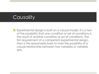 Causality
 Experimental design is built on a causal model. It is a test
of the possibility that one condition or set of conditions is
the result of another condition or set of conditions. The
first requirement of a competent experimental design,
then is the reasonable basis to hold the possibility of a
causal relationship between two variables or variable
sets.
 