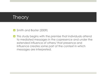 Theory
 Smith and Boster (2009)
 This study begins with the premise that individuals attend
to mediated messages in the copresence and under the
extended influence of others/ that presence and
influence creates some part of the context in which
messages are interpreted.
 
