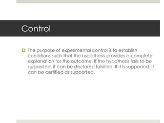 Control
 The purpose of experimental control is to establish
conditions such that the hypothesis provides a complete
explanation for the outcome. If the hypothesis fails to be
supported, it can be declared falsified. If it is supported, it
can be certified as supported.
 