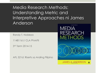 Media Research Methods:
Understanding Metric and
Interpretive Approaches ni James
Anderson
Randy T. Nobleza
11481161/ CLA PhArFil
3rd Term 2014-15
AFL 521d: Riserts sa Araling Filipino
 