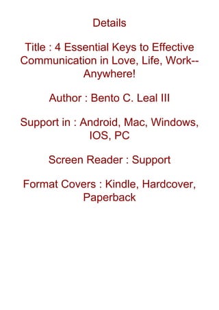 Details
Title : 4 Essential Keys to Effective
Communication in Love, Life, Work--
Anywhere!
Author : Bento C. Leal III
Support in : Android, Mac, Windows,
IOS, PC
Screen Reader : Support
Format Covers : Kindle, Hardcover,
Paperback
 