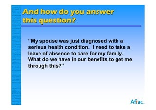 And how do you answer
this question?

 “My spouse was just diagnosed with a
 serious health condition. I need to take a
 leave of absence to care for my family.
 What do we have in our benefits to get me
 through this?”
 