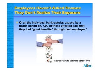 Employees Haven’t Asked Because
They Don’t Realize Their Exposure

 Of all the individual bankruptcies caused by a
  health condition, 73% of those affected said that
  they had “good benefits” through their employer.*




                           *Source: Harvard Business School 2004
 
