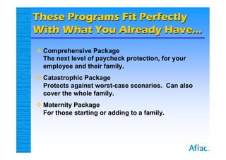 These Programs Fit Perfectly
With What You Already Have…
 Comprehensive Package
  The next level of paycheck protection, for your
  employee and their family.
 Catastrophic Package
  Protects against worst-case scenarios. Can also
  cover the whole family.
 Maternity Package
  For those starting or adding to a family.
 