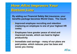How Aflac Improves Your
Bottom Line
By adding our Financial Safety Net insurance, your
benefits package becomes World Class. The result:

 Improved employee recruiting and retention
  (replacing an employee is one of your highest HR
  costs)
 Employees have greater peace of mind and
  improved morale, which can lead to higher
  productivity
 Immediate cost savings – many of our plans are
  paid pretax, which reduces your tax base and
  saves you money
 