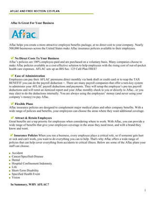 Aflac Is Great For Your Business




Aflac helps you create a more attractive employee benefits package, at no direct cost to your company. Nearly
500,000 businesses across the United States make Aflac insurance policies available to their employees.


     No Direct Costs To Your Business
Aflac’s policies are 100% employee-paid and are purchased on a voluntary basis. Many companies choose to
make Aflac policies available as a cost-effective solution to help employees with the rising cost of out-of-pocket
health care expenses. AFLAC sets up an IRS Sec. 125 Café Plan FREE!

     Ease of Administration
Employees can pay their AFLAC premiums direct monthly via bank draft or credit card or to reap the TAX
BENEFIT you can do the payroll deduction =. There are many payroll companies that offer a turn-key system
to administer your AFLAC payroll deductions and payments. They will setup the employee’s pre-tax payroll
deductions and will remit an itemized report and your Aflac monthly check to you or directly to Aflac., or you
may elect to do the deductions internally. You are always using the employees’ money (and never using your
company’s money) to pay Aflac.

    Flexible Plans
Aflac insurance policies are designed to complement major medical plans and other company benefits. With a
wide range of policies and benefits, your employees can choose the areas where they want additional coverage.

    Attract & Retain Employees
Great benefits are a top priority for employees when considering where to work. With Aflac, you can provide a
wide range of benefits that give your employees coverage in the areas they need most, and with a brand they
know and want.

     Insurance Policies When you run a business, every employee plays a critical role, so if someone gets hurt
or sick and can't work, you want to do everything you can to help. That's why Aflac offers a wide range of
policies that can help cover everything from accidents to critical illness. Below are some of the Aflac plans your
staff can choose.

  Accident
  Cancer/Specified-Disease
  Dental
  Hospital Confinement Indemnity
  Life
  Short-Term Disability
  Specified Health Event
  Vision

 In Summary, WHY AFLAC?
                                                                                                                 1
 