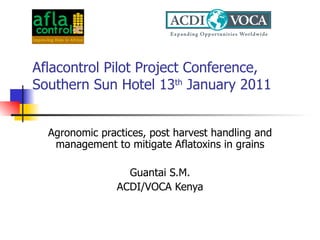 Aflacontrol Pilot Project Conference, Southern Sun Hotel 13 th  January 2011 Agronomic practices, post harvest handling and management to mitigate Aflatoxins in grains Guantai S.M. ACDI/VOCA Kenya 