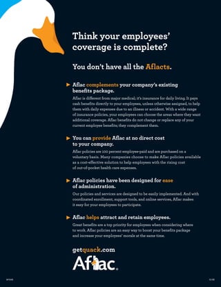 Think your employees’
        coverage is complete?
        You don’t have all the Aflacts.

        Aflac complements your company’s existing
        benefits package.
        Aflac is different from major medical; it’s insurance for daily living. It pays
        cash benefits directly to your employees, unless otherwise assigned, to help
        them with daily expenses due to an illness or accident. With a wide range
        of insurance policies, your employees can choose the areas where they want
        additional coverage. Aflac benefits do not change or replace any of your
        current employee benefits; they complement them.


        You can provide Aflac at no direct cost
        to your company.
        Aflac policies are 100 percent employee-paid and are purchased on a
        voluntary basis. Many companies choose to make Aflac policies available
        as a cost-effective solution to help employees with the rising cost
        of out-of-pocket health care expenses.


        Aflac policies have been designed for ease
        of administration.
        Our policies and services are designed to be easily implemented. And with
        coordinated enrollment, support tools, and online services, Aflac makes
        it easy for your employees to participate.


        Aflac helps attract and retain employees.
        Great benefits are a top priority for employees when considering where
        to work. Aflac policies are an easy way to boost your benefits package
        and increase your employees’ morale at the same time.


        getquack.com



M1649                                                                                     12/09
 