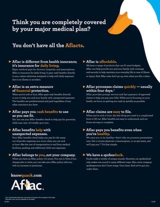 Think you are completely covered
          by your major medical plan?

          You don’t have all the Aflacts.

          Aflac is different from health insurance;                             Aflac is affordable.
          it’s insurance for daily living.                                      We have a range of products that can fit most budgets.
          Major medical pays for doctors, hospitals, and prescriptions.         Aflac can help provide you and your family with coverage
          Aflac is insurance for daily living. It pays cash benefits directly   and security to help maintain your everyday life in case of illness
          to you, unless otherwise assigned, to help with daily expenses        or injury. And, Aflac rates don’t go up, even when you file a claim.
          due to an illness or accident.


          Aflac is an extra measure                                             Aflac processes claims quickly — usually
          of financial protection.                                              within four days.*
          When you’re sick or hurt, Aflac pays cash benefits directly           Aflac provides prompt service and fast payment of approved
          to you to help you and your family with unexpected expenses.          claims to help you pay your bills. While you’re focusing on your
          The benefits are predetermined and paid regardless of any             health, we focus on getting you cash as quickly as possible.
          other insurance you have.


          Aflac pays you cash benefits to use                                   Aflac claims are easy to file.
          as you see fit.                                                       When you’re sick or hurt, the last thing you need is a complicated
          You can use your Aflac benefits check to help pay for groceries,      form to fill out. Aflac benefits are easy to understand, and our
          child care, rent…it’s totally up to you.                              forms are easy to complete.


          Aflac benefits help with                                              Aflac pays you benefits even when
          unexpected expenses.                                                  you’re healthy.
          Your Aflac benefits check helps you pay for the many                  We want you to be healthy—that’s why we promote preventative
          out-of-pocket expenses you incur when you are sick                    care. Get a routine physical, a mammogram, or an eye exam, and
          or hurt—like the cost of transportation to and from medical           we’ll pay you.** It’s that simple.
          facilities, parking, and additional child care expenses.


          Aflac belongs to you, not your company.                               We have a spokesduck.
          When you have an Aflac policy—it’s yours. You own it. Even if you     Ducks make a variety of unique sounds. However, our spokesduck
          change jobs or retire, you can take your Aflac policy with you,       only makes one sound in many different ways. Also, most company
          with no increase in premiums.                                         spokespersons don’t have wings. Ours does. And we’ve got you
                                                                                under them.

        knowquack.com




 *For Continental American Insurance Company the average is five days.
**Benefits may not be available in all states.
M1651                                                                                                                                                  12/09
 