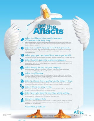 Aflac is different from health insurance;
                           it’s insurance for daily living.
                           Major medical pays for doctors, hospitals and prescriptions. Aflac is insurance for daily living.
                           It pays cash benefits directly to you, unless otherwise assigned, to help with daily expenses
                           due to an illness or accident.

                           Aflac is an extra measure of financial protection.
                           When you’re sick or hurt, Aflac pays cash benefits directly to you to help you and your family
                           with unexpected expenses. The benefits are predetermined and paid regardless of any other
                           insurance you have.

                       3   Aflac pays you cash benefits to use as you see fit.
                           You can use your Aflac benefits check to help pay for groceries, childcare, rent. It’s totally up to you.

                   4       Aflac benefits help with unexpected expenses.
                           Your Aflac benefits check helps you pay for the many out-of-pocket expenses you incur when
                           you are sick or hurt—like the cost of transportation to and from medical facilities, parking and
                           additional childcare expenses.

                   5       Aflac belongs to you, not your company.
                           When you have an Aflac policy—it’s yours. You own it. Even if you change jobs or retire,
                           you can take your Aflac policy with you, with no increase in premiums.


                       6   Aflacrangeaffordable. fit most budgets. Aflac can help provide you and your
                           We have a
                                     is of products that can
                           family with coverage and security to help maintain your everyday life in case of illness or injury.
                           And, Aflac rates don’t go up even when you file a claim.


                   7       Aflac processes claims quickly-usually within 4 days.
                           Aflac provides prompt service and fast payment of accepted claims to help you pay your bills.
                           While you’re focusing on your health, we focus on getting you cash as quickly as possible.

                       8   Aflac claims are easy to file.
                           When you’re sick or hurt, the last thing you need is a complicated form to fill out. Aflac benefits
                           are easy to understand, and our forms are easy to complete.

                   9       Aflac pays you benefits even when you’re healthy.
                           We want you to be healthy—that’s why we promote preventative care. Get a routine physical,
                           a mammogram, or an eye exam and we’ll pay you.* It’s that simple.

                           We have a spokes-duck.
                   10      Ducks make a variety of unique sounds. However, our spokes-duck only makes one sound in
                           many different ways. Also, most company spokespersons don’t have wings. Ours does.
                           And we’ve got you under them.

                           For more Aflacts, go to aflac.com




*where available
M1479                              American Family Life Assurance Company of Columbus (Aflac)                                          4/09
                                              1932 Wynnton Road • Columbus, Georgia 31999
 