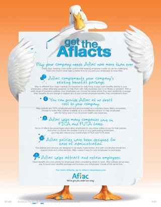 Why your company needs Aflac now more than ever
                                These days, keeping costs under control while keeping employee morale up can be challenging.
                                    That’s why there’s never been a better time for you and your employees to have Aflac.


                                        Aflac complements your company’s
                                            existing benefits package.
                        Aflac is different from major medical; it’s insurance for daily living. It pays cash benefits directly to your
                    employees, unless otherwise assigned, to help them with daily expenses due to an illness or accident. With a
                    wide range of insurance policies, your employees can choose the areas where they want additional coverage.
                       Aflac benefits do not change or replace any of your current employee benefits; they complement them.


                                        You can provide Aflac at no direct
                                              cost to your company.
                          Aflac policies are 100% employee-paid and are purchased on a voluntary basis. Many companies
                                choose to make Aflac policies available as a cost-effective solution to help employees
                                               with the rising cost of out-of-pocket health care expenses.

                                   3
                                        Aflac helps many companies save on
                                            FICA and FUTA taxes.
                        Some of Aflac’s tax-advantaged plans allow employees to use pretax dollars to pay for their policies.
                                     And when you lower the taxable income of your participating employees,
                                          you may also reduce your overall share of FICA and FUTA taxes.

                               4
                                       Aflac policies have been designed for
                                             ease of administration.
                         Our policies and services are designed to be easily implemented. And with coordinated enrollment,
                              support tools and online services, Aflac makes it easy for your employees to participate.

                         5
                               Aflac helps attract and retain employees.
                      Great benefits are a top priority for employees when considering where to work. Aflac policies are an easy
                            way to boost your benefits package and increase your employees’ morale at the same time.

                                                For more Aflacts, go to aflacforbusiness.com




M1480   American Family Life Assurance Company of Columbus (Aflac)                                                                       4/09
 