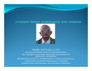 PRABIR DATTA,B.Sc.,F.I.E(I)
LIFE FELLOW,INSTITUTION OF ENGINEERS(INDIA),
LIFE MEMBER,CONSULTING ENGINEERS ASSOCIATION OF
INDIA(FIDIC AFFILIATED),
MEMBER,ASSOCIATION OF INTERNATIONAL CONSULTANTS(FRANCE)
CONSULTANT CHARTERED MECHANICAL ENGINEER
SENIOR CONSULTANT(MARINE AND MATERIAL HANDLING)
 