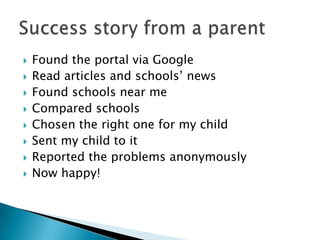  Found the portal via Google
Read articles and schools’ news
Found schools near me
Compared schools
Chosen the right one for my child
Sent my child to it
Reported the problems anonymously
Now happy!
