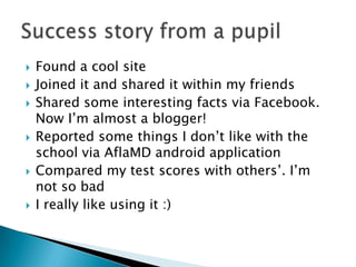  Found a cool site
Joined it and shared it within my friends
Shared some interesting facts via Facebook.
Now I’m almost a blogger!
Reported some things I don’t like with the
school via AflaMD android application
Compared my test scores with others’. I’m
not so bad
I really like using it :)