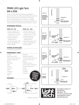 PRIME LED Light Tech




                                                                                                               500 mm (máx.)
     9W e 20W.                                                                  PRIME LED
     O Prime LED - 9W e 20W foi desenvolvido para aplicações em
     piscinas de alvenaria, vinil e fibra. O grande diferencial é que o Prime   INSTALAÇÃO
                                                                                SEM NICHO NA
     LED não utiliza nenhum tipo de nicho pois foi confeccionado                PISCINA DE
                                                                                                                                                      TUBULAÇÃO 1.½"

     para ser instalado diretamente em um tubo de 1.½ polegada.                 ALVENARIA                                                              CABO

     Ele possui quinze programações sucessivas que podem alternar ou                                                                 LED
                                                                                                                                                    ATENÇÃO: NÃO COLAR O
                                                                                                                                                      LED NA TUBULAÇÃO
     misturar tons da luz, nas versões com controle remoto ou manual.

     Informações Técnicas

     PRIME LED - 9W                       PRIME LED - 20W
     •	 Área de iluminação: 10 m2         •	 Área de iluminação: 30 m2




                                                                                               500 mm (máx.)
     •	 Tensão de alimentação do          •	 Tensão de alimentação do           PRIME LED
        conjunto: 12 V (+ ou – 10%)          conjunto: 12 V (+ ou – 10%)                                                                    VINIL
                                                                                INSTALAÇÃO
     •	 Corrente máxima: 1.2 A            •	 Corrente máxima: 2.2 A                                               NICHO CHUMBADO
                                                                                DO NICHO                        4 PARAFUSOS
                                                                                                                  SOBERBA                                      TUBULAÇÃO 1.½"
     •	 Temperatura máxima                •	 Temperatura máxima                 NA PISCINA
        de operação: 60º C                   de operação: 60º C                 DE VINIL
                                                                                                                                     CABO
                                                                                                                                                           ATENÇÃO: NÃO COLAR O
     •	 Consumo de energia: 14.4 W        •	 Consumo de energia: 26.4 W                                                        LED                           LED NA TUBULAÇÃO
                                                                                                                            FLANGE
     •	 Número de programas: 15           •	 Número de programas: 15                                               ANEL DE VEDAÇÃO

     •	 Cabo: 4x22 AWG                    •	 Cabo: 4x22 AWG

     Material de instalação
     •	 Tubulação PVC marrom de 1.½                                                            500 mm (máx.)


     Programação / cores                                                        PRIME LED
                                                                                                                                            FIBRA
     1. Branco                            10. Branco
                                                                                INSTALAÇÃO                        NICHO CHUMBADO
     • Multicores a cada 10”              • Multicores a cada 50”               DO NICHO NA                     4 PARAFUSOS
                                                                                                                  SOBERBA                                      TUBULAÇÃO 1.½"
     2. (azul, verde, vermelho, roxo,     11. (azul, verde, vermelho, roxo,     PISCINA DE
                                                                                FIBRA
     azul claro, amarelo, rosa e          azul claro, amarelo, rosa e                                                                CABO
                                                                                                                                                           ATENÇÃO: NÃO COLAR O
     branco)                              branco)                                                                              LED
                                                                                                                             FLANGE
                                                                                                                                                             LED NA TUBULAÇÃO

                                                                                                                    ANEL DE VEDAÇÃO
     • Cores fixas                        • Multicores a cada 5”
     3. Azul                              12. (azul, verde, vermelho, roxo,
     4. Verde                             azul claro, amarelo, rosa e
     5. Vermelho                          branco)                                                                                                          CAIXA DE
                                                                                                                                                          PASSAGEM
     6. Roxo                              13. Strobo
                                                                                                                                                                 PAINEL DE
                                                                                                                  500 mm (máx.)




     7. Azul Claro                        14. Remix 1                                                                                                            COMANDO


     8. Amarelo                           15. Remix 2            CONSULTE
     9. Rosa                                                    O MANUAL        PRIME LED

                                                                TÉCNICO         ESQUEMA                                                                   TUBULAÇÃO 1.½"

     Dimensões                                                  NO SITE!        ELÉTRICO
                                                                                                                                                        CABO

                                                                                                                                                    ATENÇÃO: NÃO COLAR O
                                                                                                                                     LED              LED NA TUBULAÇÃO
                                                   8.0



    94.0          44.0                   88.2               57.8      99.0                                                                  Rua Maestro Callia, 77
                                                    43.0                                                                                    Vila Mariana
                    50.0
                                                                                                                                            São Paulo - SP
                                                                                                                                            Tel./Fax: (11) 5572-1554
                                                                                                                                            www.lighttech.com.br
                                                     Medidas em milímetros                                                                  Indústria Brasileira




AF lamina PRIME LED.indd 2                                                                                                                                                      12/12/12 17:34
 