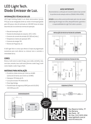 LED Light Tech.
                                                                                            Aviso Importante
Diodo Emissor de Luz.                                                     Recomendamos a utilização de transformadores tipo carretel
                                                                            bi-partido de alta isolação elétrica (DOUBLE INSULATION).
Informações Técnicas do LED
LED (Light Emitting Duide) é um diodo semicondutor (junção                ATENÇÃO: nunca utilize autotransformador pelo risco de causar
P-N) que ao ser energizado emite luz visível. A iluminação gerada         sobrecarga de energia nos LEDs, desqualificando a garantia e
pelo LED possui vida útil estimada em 100.000 horas do tempo                   a responsabilidade da Light Tech sobre o produto.
decorrido sob circunstâncias normais de operação.

  •	 Área de iluminação: 10m2.
                                                                                 Instalação do nicho na piscina de alvenaria
  •	 Tensão de alimentação do conjunto: 12V (±10%).
  •	 Consumo de corrente de entrada 12V: 500 mA (máx.).
  •	 Temperatura máxima de operação: 60°C.
  •	 Consumo de energia: 5W.
  •	 Número de Programas: 12.

O LED Light Tech é o único que oferece 12 tipos de programação
sucessivas para você alternar ou misturar tons e controlar a
intensidade da luz.

Cores                                                                               Instalação do nicho na piscina de vinil
Branca, multi cores (a cada 10 seg.), azul, verde, vermelha, roxa,
azul claro, amarela, rosa, multi cores (dimmer a cada 5 seg.) multi
cores (rápido a cada 2 seg.) e flash.

Materiais para Instalação
  •	 Fio elétrico: bitola mínima de 1,5mm ou 14 AWG
  	 (acima de 10 metros use 2,5mm ou 12 AWG).
  •	 Tubulação: PVC bitola de 25.
  •	 Luva para encaixe: PVC bitola de 25.
  •	 Chave liga/desliga.
  •	 Transformador de segurança 60W (para até 10 LED’s)                                        Esquema elétrico
  	 110/220V para 12V.


                       DIMENSIONAMENTO



                                                                           O
                                                                 CONSULTE ICO
                                                                        É CN
                                              Medidas           MANUAL T E!
                                                                   NO SIT
                                         ØA         165
                                        Øb          150                                                   Rua Maestro Callia, 77
                                                                                                          Vila Mariana
                                                                                                          São Paulo - SP
                                                                                                          Tel./Fax: (11) 5572-1554
                                                                                                          www.lighttech.com.br
                                                                                                          Indústria Brasileira
 