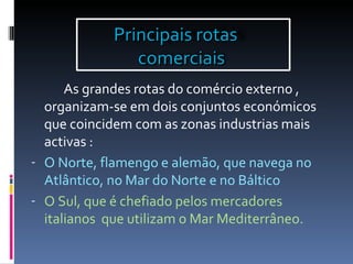 As grandes rotas do comércio externo , organizam-se em dois conjuntos económicos que coincidem com as zonas industrias mais activas : O Norte, flamengo e alemão, que navega no Atlântico, no Mar do Norte e no Báltico O Sul, que é chefiado pelos mercadores italianos  que utilizam o Mar Mediterrâneo. Principais rotas  comerciais  