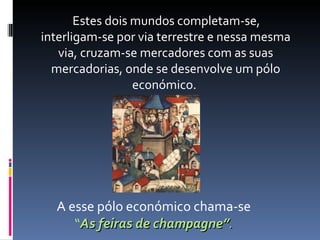 Estes dois mundos completam-se, interligam-se por via terrestre e nessa mesma via, cruzam-se mercadores com as suas mercadorias, onde se desenvolve um pólo económico.  A esse pólo económico chama-se  “ As feiras de champagne” . 