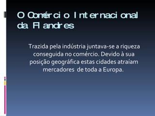 O Comércio Internacional da Flandres Trazida pela indústria juntava-se a riqueza conseguida no comércio. Devido à sua posição geográfica estas cidades atraíam mercadores  de toda a Europa.  