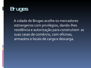 Bruges A cidade de Bruges acolhe os mercadores estrangeiros com privilégios, dando-lhes residência e autorização para construírem  as suas casas de comércio, com oficinas, armazéns e locais de carga e descarga. 