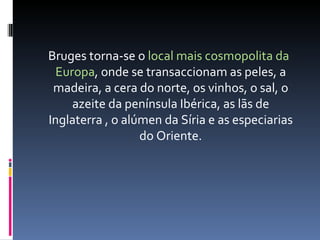 Bruges torna-se o  local mais cosmopolita da Europa , onde se transaccionam as peles, a madeira, a cera do norte, os vinhos, o sal, o azeite da península Ibérica, as lãs de Inglaterra , o alúmen da Síria e as especiarias do Oriente. 