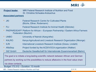 21.01.16 2
Associated partners
 JKI Federal Research Centre for Cultivated Plants
(Büchs, Ellner, Rodemann)
 FLI Federal Research Institute for Animal Health (Dänicke)
 PAEPARD/EAFF Platform for African – European Partnership / Eastern Africa Farmers
Federation (Muchiri)
 UNBO University of Nairobi (Kang’ethe)
 KALRO Kenya Agricultural and Livestock Research Organization (Nkonge)
 ILRI International Livestock Research Institute (Grace, Lindahl)
 AflaStop Project funded by the ACDI/VOCA organization (Walker)
 GIZ GmbH Deutsche Gesellschaft für Internationale Zusammenarbeit (Bahm)
MRI – Federal Research Institute of Nutrition and Food
The goal is to initiate a long-lasting scientific network between African and German
partners by working out the possibilities to reduce aflatoxins in the food value chain
via close contacts.
Project leader MRI Federal Research Institute of Nutrition and Food
Dr. Christine Schwake-Anduschus
Budget 173.312 – Duration: 13 month
 