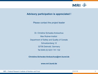 Please contact the project leader
Dr. Christine Schwake-Anduschus
Max Rubner-Institut
Department of Safety and Quality of Cereals
Schuetzenberg 12
32756 Detmold, Germany
Tel 0049 (0) 5231 741 132
Christine.Schwake-Anduschus@mri.bund.de
www.mri.bund.de
Advisory participation is appreciated !
21.01.16 4MRI – Federal Research Institute of Nutrition and Food
 