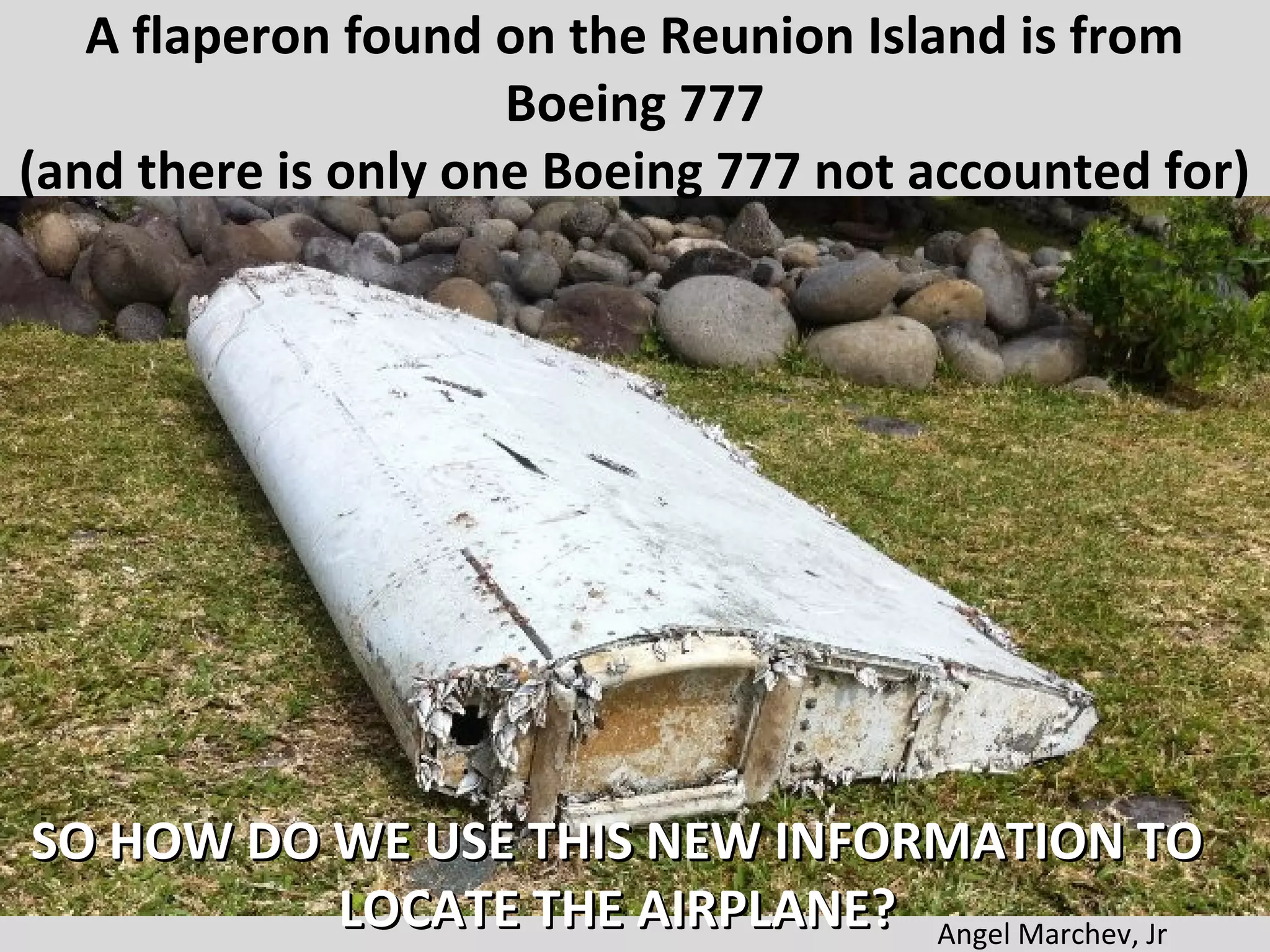 A flaperon found on the Reunion Island is from
Boeing 777
(and there is only one Boeing 777 not accounted for)
SO HOW DO WE USE THIS NEW INFORMATION TOSO HOW DO WE USE THIS NEW INFORMATION TO
LOCATE THE AIRPLANE?LOCATE THE AIRPLANE? Angel Marchev, Jr