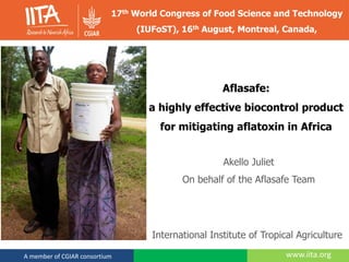 www.iita.orgA member of CGIAR consortium
Aflasafe:
a highly effective biocontrol product
for mitigating aflatoxin in Africa
Akello Juliet
On behalf of the Aflasafe Team
17th World Congress of Food Science and Technology
(IUFoST), 16th August, Montreal, Canada,
International Institute of Tropical Agriculture
 